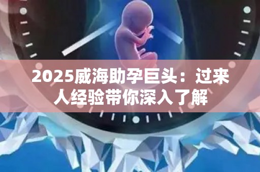 2025威海助孕巨头：过来人经验带你深入了解
