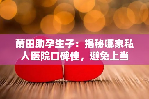 莆田助孕生子：揭秘哪家私人医院口碑佳，避免上当