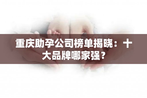 重庆助孕公司榜单揭晓：十大品牌哪家强？