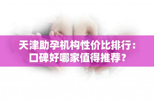 天津助孕机构性价比排行：口碑好哪家值得推荐？