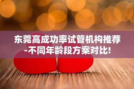 东莞高成功率试管机构推荐-不同年龄段方案对比!