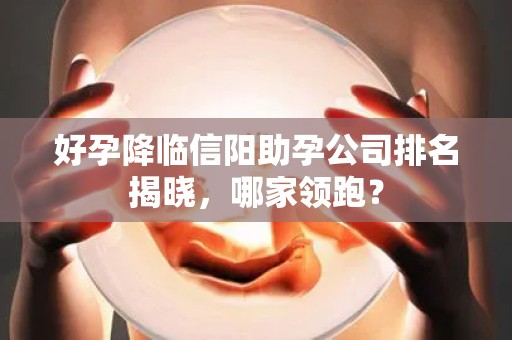 好孕降临信阳助孕公司排名揭晓，哪家领跑？