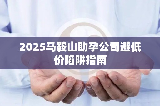 2025马鞍山助孕公司避低价陷阱指南