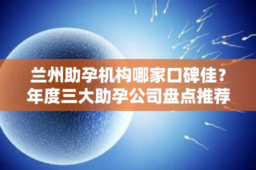 兰州助孕机构哪家口碑佳？年度三大助孕公司盘点推荐