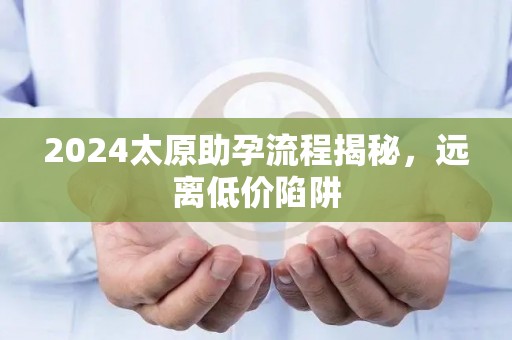 2024太原助孕流程揭秘，远离低价陷阱