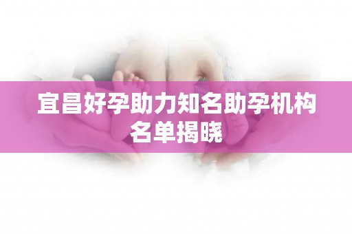宜昌好孕助力知名助孕机构名单揭晓