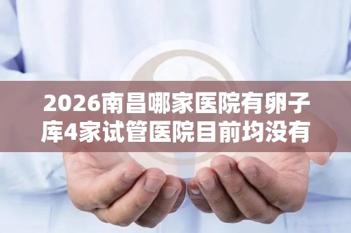 2026南昌哪家医院有卵子库4家试管医院目前均没有成立卵子库