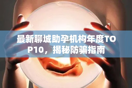 最新聊城助孕机构年度TOP10，揭秘防骗指南