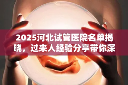2025河北试管医院名单揭晓，过来人经验分享带你深入了解