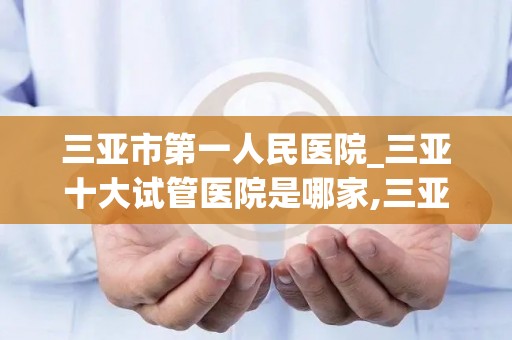 三亚市第一人民医院_三亚十大试管医院是哪家,三亚这些机构排队可做_试管动态