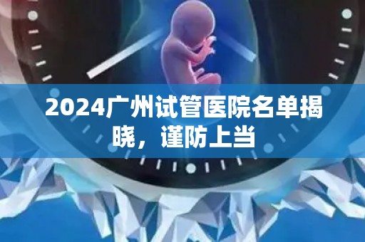 2024广州试管医院名单揭晓，谨防上当