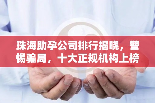 珠海助孕公司排行揭晓，警惕骗局，十大正规机构上榜