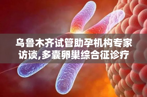 乌鲁木齐试管助孕机构专家访谈,多囊卵巢综合征诊疗新突破？
