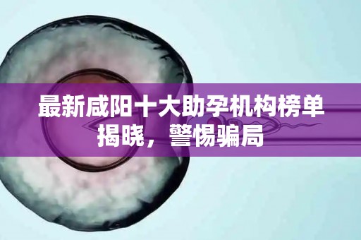 最新咸阳十大助孕机构榜单揭晓，警惕骗局