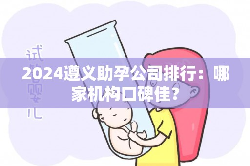 2024遵义助孕公司排行：哪家机构口碑佳？