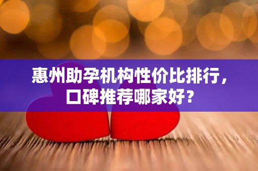 惠州助孕机构性价比排行，口碑推荐哪家好？