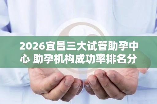 2026宜昌三大试管助孕中心 助孕机构成功率排名分享