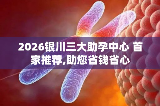 2026银川三大助孕中心 首家推荐,助您省钱省心