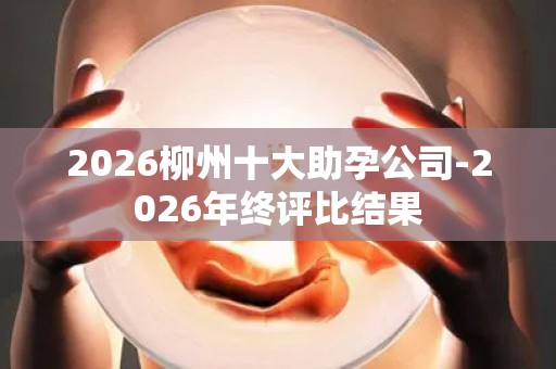 2026柳州十大助孕公司-2026年终评比结果