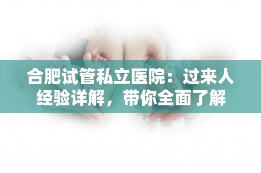 合肥试管私立医院：过来人经验详解，带你全面了解