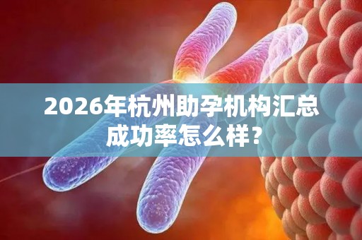 2026年杭州助孕机构汇总 成功率怎么样？