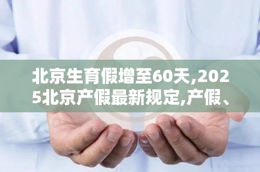 北京生育假增至60天,2025北京产假最新规定,产假、陪产假休多少天一览