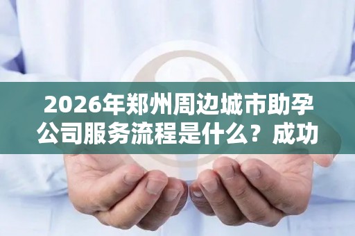 2026年郑州周边城市助孕公司服务流程是什么？成功率大揭秘