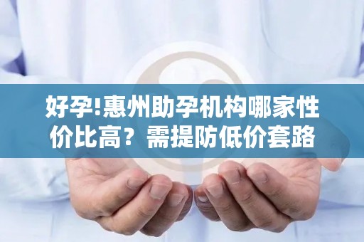 好孕!惠州助孕机构哪家性价比高？需提防低价套路