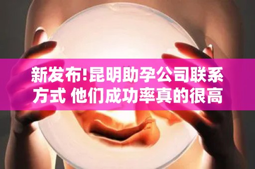 新发布!昆明助孕公司联系方式 他们成功率真的很高吗？