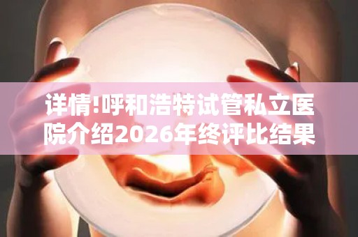 详情!呼和浩特试管私立医院介绍2026年终评比结果
