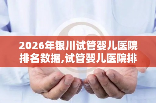 2026年银川试管婴儿医院排名数据,试管婴儿医院排行榜