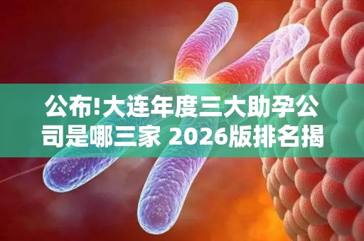 公布!大连年度三大助孕公司是哪三家 2026版排名揭晓!