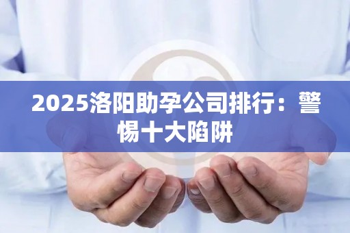2025洛阳助孕公司排行：警惕十大陷阱