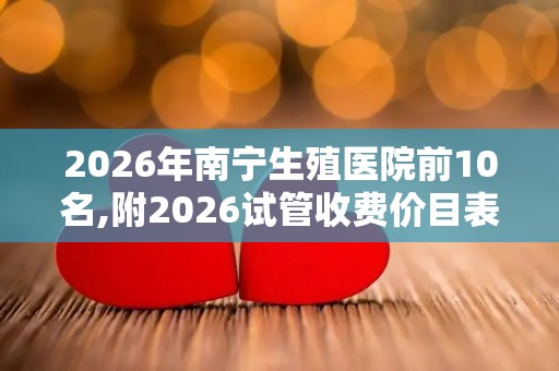 2026年南宁生殖医院前10名,附2026试管收费价目表最新