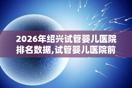 2026年绍兴试管婴儿医院排名数据,试管婴儿医院前十