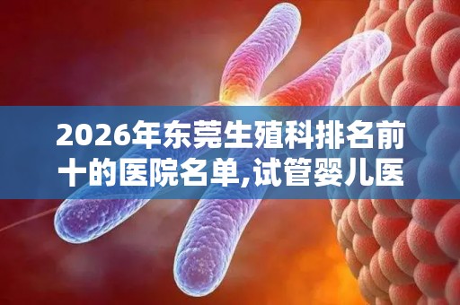 2026年东莞生殖科排名前十的医院名单,试管婴儿医院排行榜
