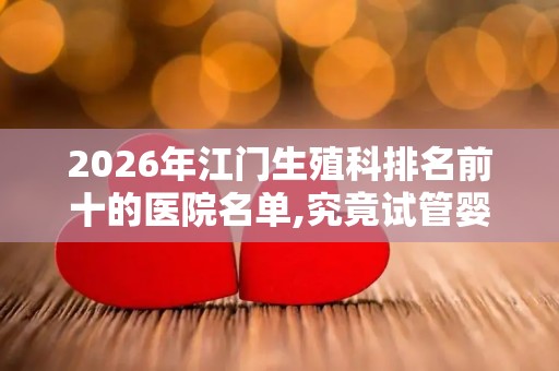 2026年江门生殖科排名前十的医院名单,究竟试管婴儿多少钱一次？