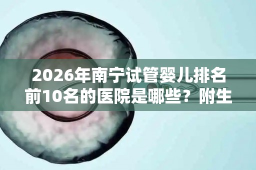 2026年南宁试管婴儿排名前10名的医院是哪些？附生殖医院排行榜