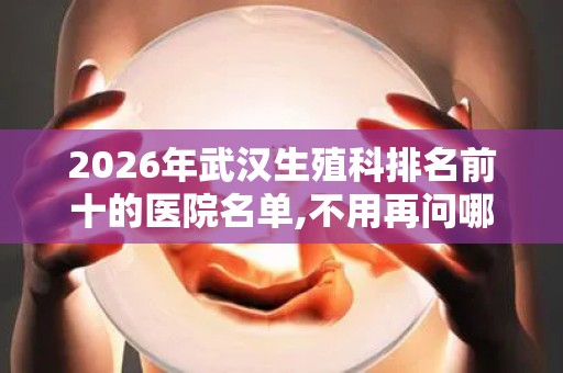 2026年武汉生殖科排名前十的医院名单,不用再问哪里可以做试管