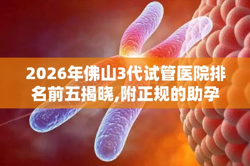 2026年佛山3代试管医院排名前五揭晓,附正规的助孕机构