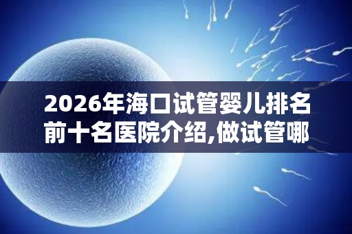 2026年海口试管婴儿排名前十名医院介绍,做试管哪家医院好？