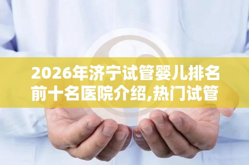 2026年济宁试管婴儿排名前十名医院介绍,热门试管婴儿医院推荐!