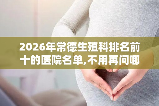 2026年常德生殖科排名前十的医院名单,不用再问哪里可以做试管