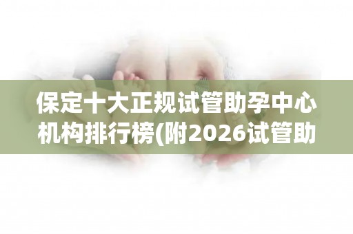 保定十大正规试管助孕中心机构排行榜(附2026试管助孕机构