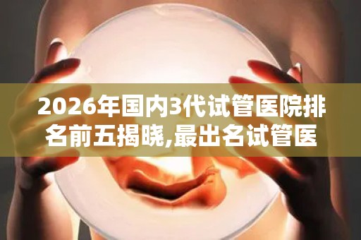 2026年国内3代试管医院排名前五揭晓,最出名试管医院都在这!