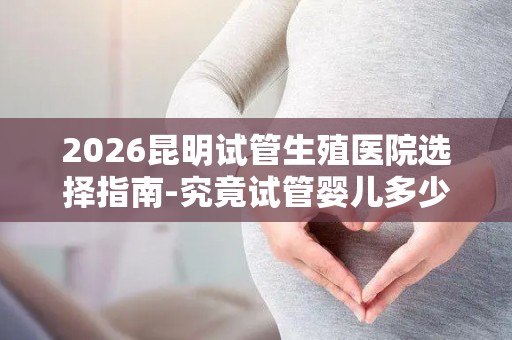 2026昆明试管生殖医院选择指南-究竟试管婴儿多少钱一次？