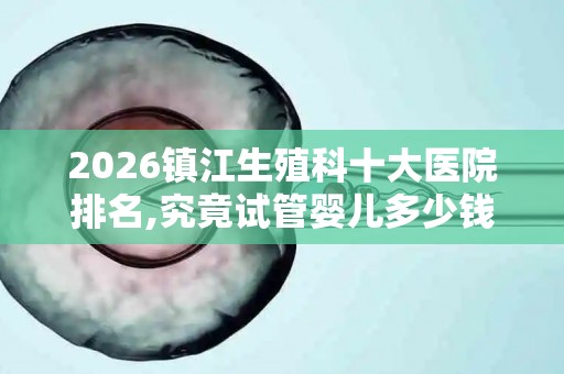2026镇江生殖科十大医院排名,究竟试管婴儿多少钱一次？