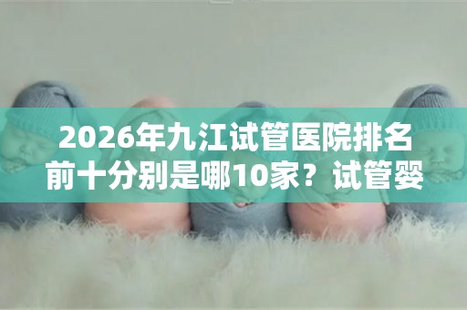 2026年九江试管医院排名前十分别是哪10家？试管婴儿医院排行榜