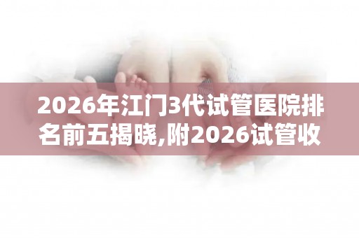 2026年江门3代试管医院排名前五揭晓,附2026试管收费价目表最新