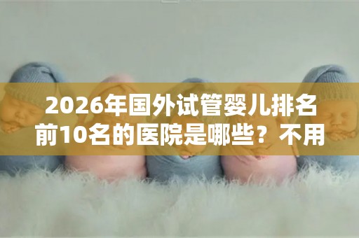 2026年国外试管婴儿排名前10名的医院是哪些？不用再问哪里可以做试管